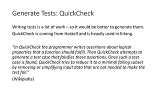 Generate Tests: QuickCheck
Writing tests is a lot of work – so it would be better to generate them.
QuickCheck is coming from Haskell and is heavily used in Erlang.
“In QuickCheck the programmer writes assertions about logical
properties that a function should fulfill. Then QuickCheck attempts to
generate a test case that falsifies these assertions. Once such a test
case is found, QuickCheck tries to reduce it to a minimal failing subset
by removing or simplifying input data that are not needed to make the
test fail.”
(Wikipedia)
 