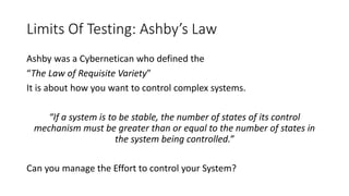 Limits Of Testing: Ashby’s Law
Ashby was a Cybernetican who defined the
“The Law of Requisite Variety”
It is about how you want to control complex systems.
“If a system is to be stable, the number of states of its control
mechanism must be greater than or equal to the number of states in
the system being controlled.”
Can you manage the Effort to control your System?
 