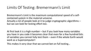 Limits Of Testing: Bremermann’s Limit
Bremermann’s Limit is the maximum computational speed of a self-
contained system in the material universe.
Actually a lot of people look at it to judge cryptographic algorithms –
but we can look for testing effort too.
At first look it is a high number – but if you look how many variables
you have in you code it becomes clear that even for a few hundred bits
of variables you cannot fully test them – even if the whole Earth would
work as a Supercomputer!
This makes it very clear that we cannot bet on full testing…
 