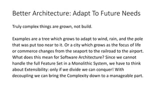 Better Architecture: Adapt To Future Needs
Truly complex things are grown, not build.
Examples are a tree which grows to adapt to wind, rain, and the pole
that was put too near to it. Or a city which grows as the focus of life
or commerce changes from the seaport to the railroad to the airport.
What does this mean for Software Architecture? Since we cannot
handle the full Feature Set in a Monolithic System, we have to think
about Extensibility: only if we divide we can conquer! With
decoupling we can bring the Complexity down to a manageable part.
 