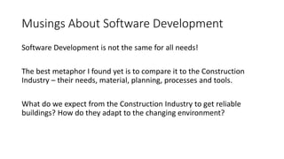 Musings About Software Development
Software Development is not the same for all needs!
The best metaphor I found yet is to compare it to the Construction
Industry – their needs, material, planning, processes and tools.
What do we expect from the Construction Industry to get reliable
buildings? How do they adapt to the changing environment?
 