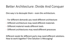 Better Architecture: Divide And Conquer
One way is to decouple them – even the architecture.
- For different demands you need different architecture
- Different architecture may need different materials
- Different material needs different tools
- Different architectures may need different processes
Different needs for different parts may need different solutions.
How to work together? One Solution is Messaging!
 