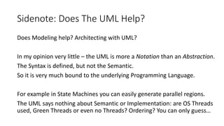 Sidenote: Does The UML Help?
Does Modeling help? Architecting with UML?
In my opinion very little – the UML is more a Notation than an Abstraction.
The Syntax is defined, but not the Semantic.
So it is very much bound to the underlying Programming Language.
For example in State Machines you can easily generate parallel regions.
The UML says nothing about Semantic or Implementation: are OS Threads
used, Green Threads or even no Threads? Ordering? You can only guess…
 