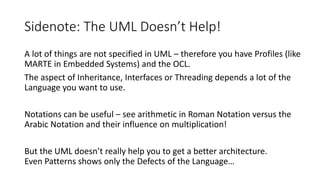 Sidenote: The UML Doesn’t Help!
A lot of things are not specified in UML – therefore you have Profiles (like
MARTE in Embedded Systems) and the OCL.
The aspect of Inheritance, Interfaces or Threading depends a lot of the
Language you want to use.
Notations can be useful – see arithmetic in Roman Notation versus the
Arabic Notation and their influence on multiplication!
But the UML doesn’t really help you to get a better architecture.
Even Patterns shows only the Defects of the Language…
 