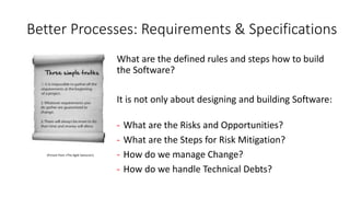 Better Processes: Requirements & Specifications
What are the defined rules and steps how to build
the Software?
It is not only about designing and building Software:
- What are the Risks and Opportunities?
- What are the Steps for Risk Mitigation?
- How do we manage Change?
- How do we handle Technical Debts?
(Picture from «The Agile Samurai»)
 