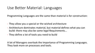 Use Better Material: Languages
Programming Languages are the same than material is for construction:
- They allow you a special or the wished architecture
- Architecture dominates material, but material defines what you can
build: there may also be some legal Requirements…
- They define a lot of tools you need to build
A lot of Managers overlook the Importance of Programming Languages.
They look more on processes and tools.
 