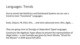 Languages: Trends
Due to trends like MultiCore and Distributed Systems we can see a
trend to more “Functional” Languages:
Scala, Clojure, F#, Elixir, Elm, … and more advanced ones: Idris, Agda, …
They are going more to Strongly or Dependent Typed Languages.
Constructs like Algebraic Types allows to prevent the representation of
illegal states – a nice Example was given by Yaron Minsky “OCaml for
the Masses” in ACM queue 9/9 2011.
 