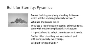 Built for Eternity: Pyramids
Are we building very long standing Software
which will be unchanged nearly forever?
Who use them over time?
They use a lot of cheap material, primitive tools,
even with not so complicated architecture.
It is pretty hard to adapt them to current needs.
On the other side they are very robust and
withstands nearly everything...
But built for dead God’s?
 