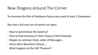 New Dragons Around The Corner
To minimize the Risk of Hardware Failure you need at least 2 Computers.
But now a full new can of worms are open:
- How to Synchronize the Systems?
- How to find Consensus? (Hint: Paxos or Raft Protocol)
- Maybe no common Clock, order of Messages…
- Some other Byzantine Failures …
- What happens to the CAP Theorem?
 