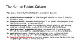 The Human Factor: Culture
According to Valentin Turchin Life had some Evolutionary Quanta’s:
1) Control of Position = Motion: the animal or agent develops the ability to control its
position in space
2) Control of Motion = Irritability: the movement of the agent is no longer given, but a
reaction to elementary sensations or stimuli
3) Control of Irritability = Reflex: different elementary sensations and their resulting
actions are integrated into a coordinated, but still rigid, reflex-like behavior
4) Control of Reflex = Association: behavioral routines become flexible or adaptive,
through the learning of new associations between experienced stimuli and actions
5) Control of Association = Thought: new routines no longer need to be learned
through experience; they can be developed by abstract, symbolic reasoning
6) Control of Thought = Culture: symbols and concepts are no longer fixed entities; they
adapt through a process of cultural evolution
 