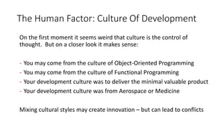 The Human Factor: Culture Of Development
On the first moment it seems weird that culture is the control of
thought. But on a closer look it makes sense:
- You may come from the culture of Object-Oriented Programming
- You may come from the culture of Functional Programming
- Your development culture was to deliver the minimal valuable product
- Your development culture was from Aerospace or Medicine
Mixing cultural styles may create innovation – but can lead to conflicts
 