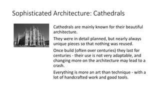 Sophisticated Architecture: Cathedrals
Cathedrals are mainly known for their beautiful
architecture.
They were in detail planned, but nearly always
unique pieces so that nothing was reused.
Once build (often over centuries) they last for
centuries - their use is not very adaptable, and
changing more on the architecture may lead to a
crash.
Everything is more an art than technique - with a
lot of handcrafted work and good tools.
 