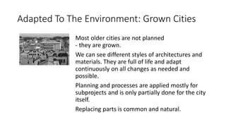 Adapted To The Environment: Grown Cities
Most older cities are not planned
- they are grown.
We can see different styles of architectures and
materials. They are full of life and adapt
continuously on all changes as needed and
possible.
Planning and processes are applied mostly for
subprojects and is only partially done for the city
itself.
Replacing parts is common and natural.
 