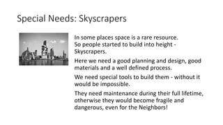 Special Needs: Skyscrapers
In some places space is a rare resource.
So people started to build into height -
Skyscrapers.
Here we need a good planning and design, good
materials and a well defined process.
We need special tools to build them - without it
would be impossible.
They need maintenance during their full lifetime,
otherwise they would become fragile and
dangerous, even for the Neighbors!
 