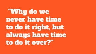 “Why do we
never have time
to do it right, but
always have time
to do it over?”