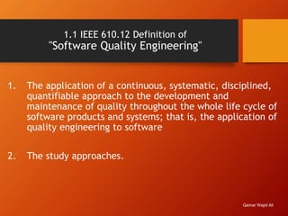 1.1 IEEE 610.12 Definition of
"Software Quality Engineering"
1. The application of a continuous, systematic, disciplined,
quantifiable approach to the development and
maintenance of quality throughout the whole life cycle of
software products and systems; that is, the application of
quality engineering to software
2. The study approaches.
Qamar Wajid Ali
 