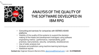 ANALYSISOF THE QUALITY OF
THE SOFTWARE DEVELOPEDIN
IBM RPG
• Consulting and services for companies with ISERIES-AS400
platforms
• Visibility of the quality of the systems to support the decision-
making of the heads and development managers using software
engineering metrics (performance, maintainability, good
practices, bad practices, security, complexity, obsolescence)
• Use of static analysis tool
• Analysis and prediction using machine learning techniques
• Statistical reports
Contact me: Engineer GiovanniBarrero Ortiz. gbarreroo@Hotmail.com– cel.: 51-974604104
Visibility of the quality of the systems to support the decision-making of the heads and development managers using software engineering metrics
(performance, maintainability, good practices, bad practices, security, complexity, obsolescence)
Use of static analysis tool
Analysis and prediction using machine learning techniques
Statistical reports
 