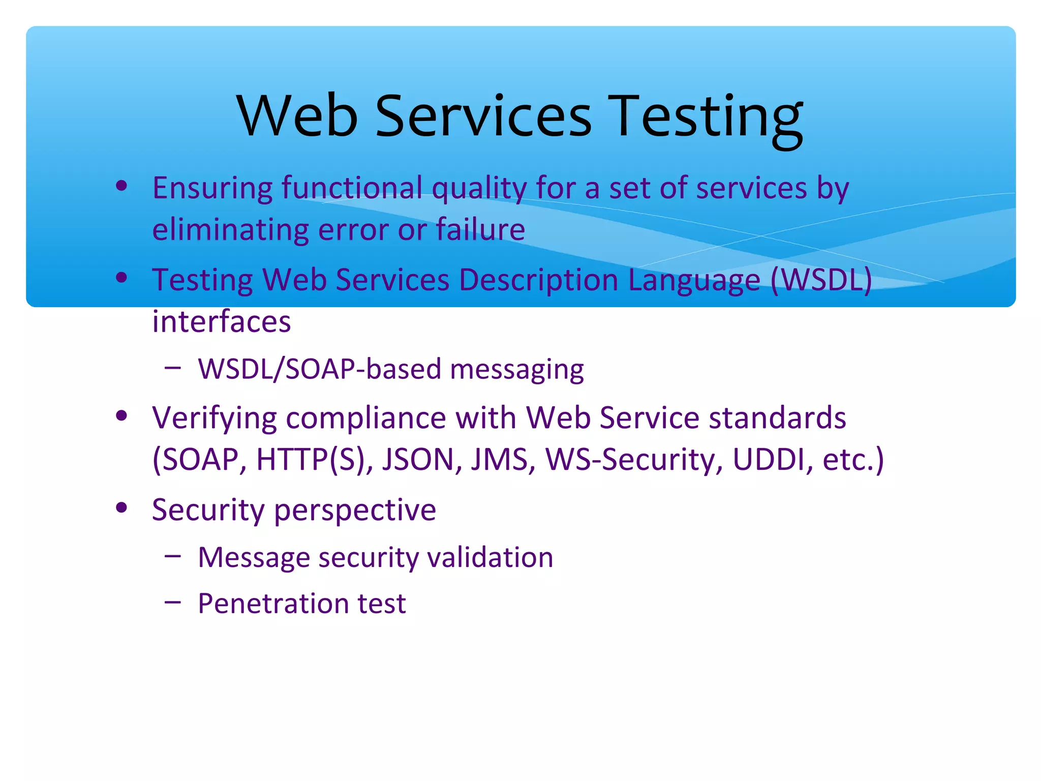 • Ensuring functional quality for a set of services by eliminating error or failure • Testing Web Services Description Language (WSDL) interfaces – WSDL/SOAP-based messaging • Verifying compliance with Web Service standards (SOAP, HTTP(S), JSON, JMS, WS-Security, UDDI, etc.) • Security perspective – Message security validation – Penetration test Web Services Testing 