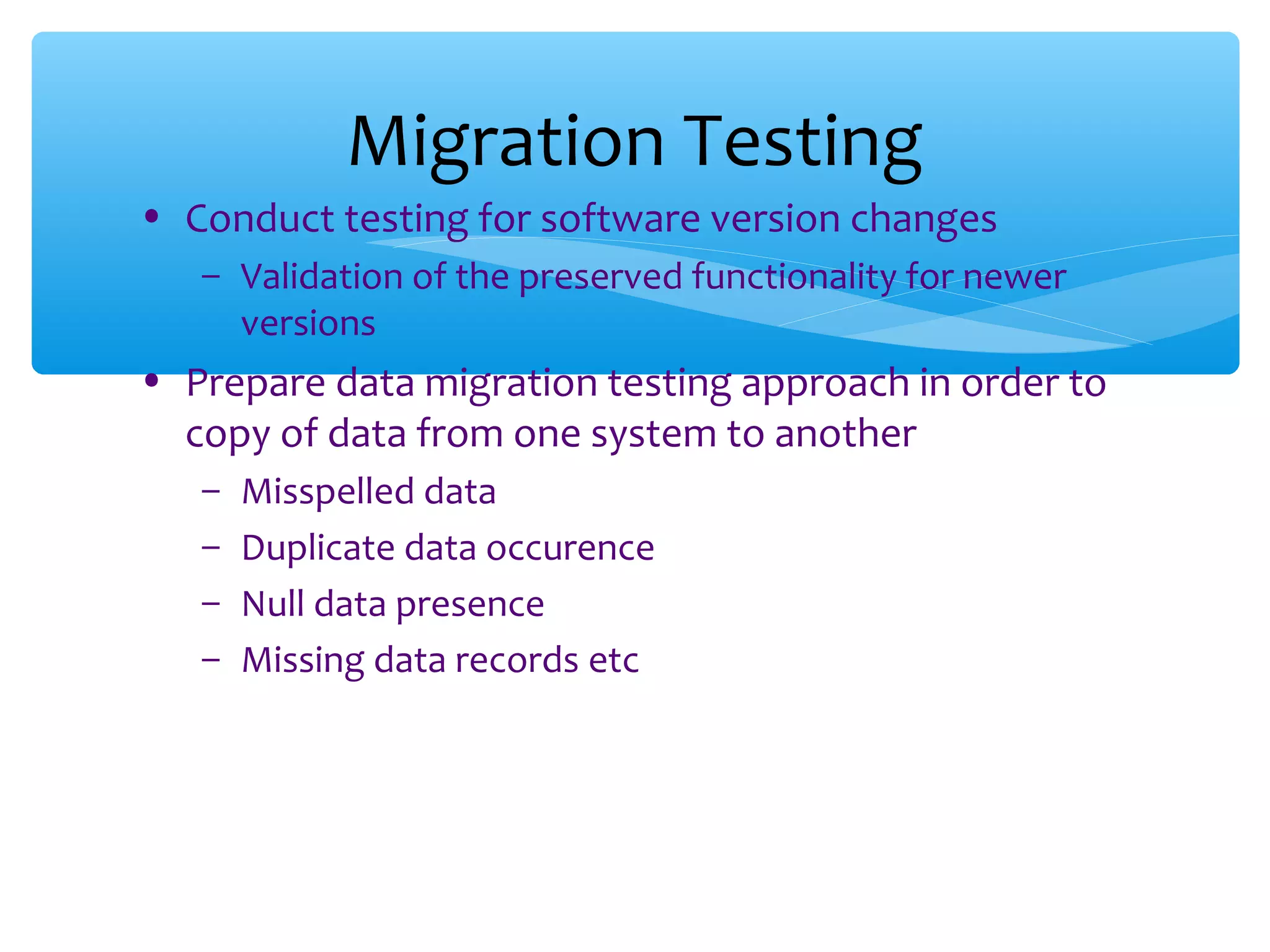 • Conduct testing for software version changes – Validation of the preserved functionality for newer versions • Prepare data migration testing approach in order to copy of data from one system to another – Misspelled data – Duplicate data occurence – Null data presence – Missing data records etc Migration Testing 