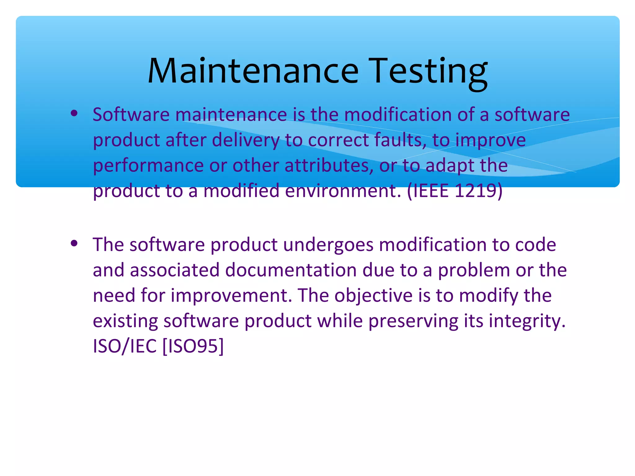 • Software maintenance is the modification of a software product after delivery to correct faults, to improve performance or other attributes, or to adapt the product to a modified environment. (IEEE 1219) • The software product undergoes modification to code and associated documentation due to a problem or the need for improvement. The objective is to modify the existing software product while preserving its integrity. ISO/IEC [ISO95] Maintenance Testing 
