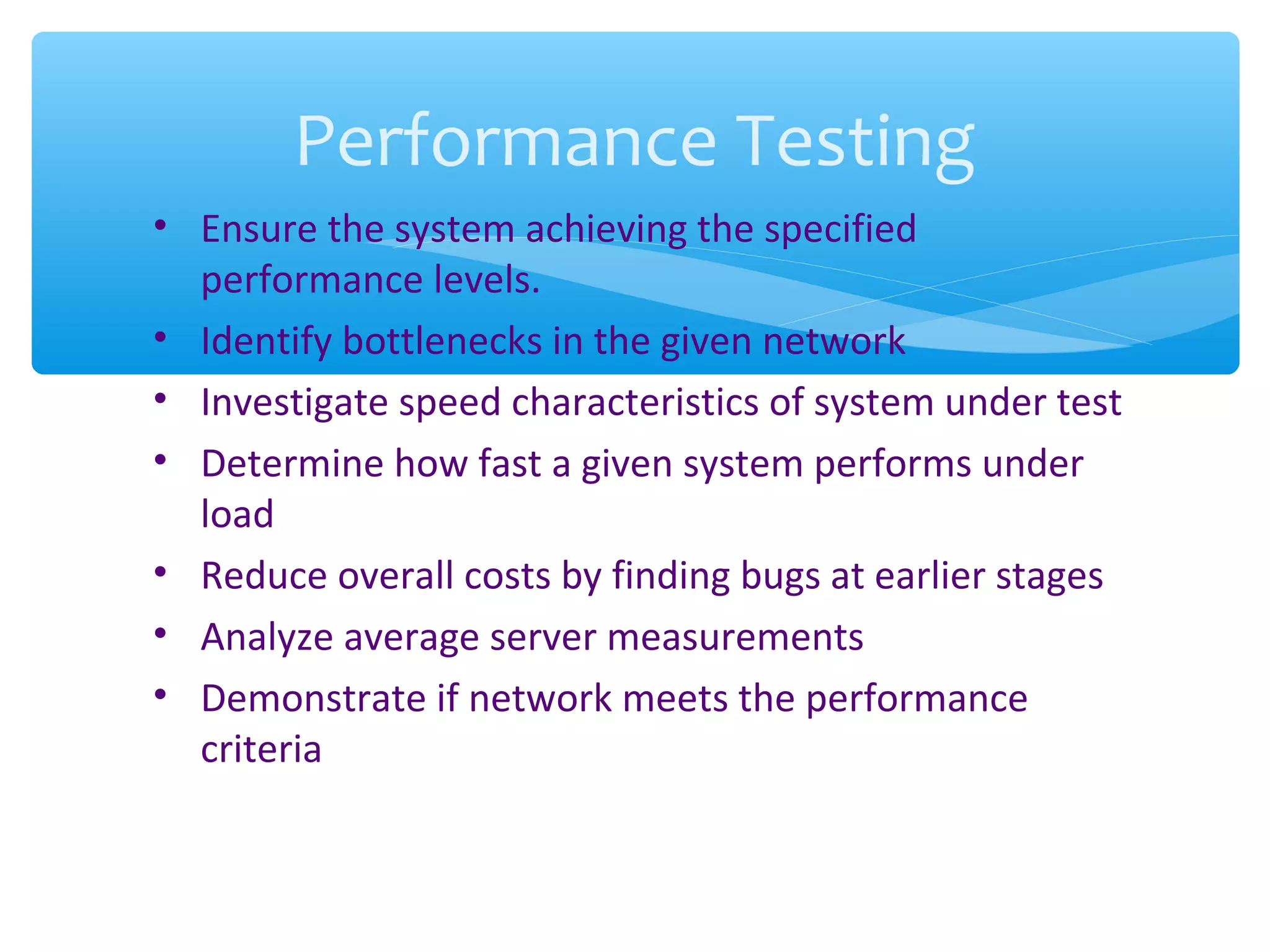 • Ensure the system achieving the specified performance levels. • Identify bottlenecks in the given network • Investigate speed characteristics of system under test • Determine how fast a given system performs under load • Reduce overall costs by finding bugs at earlier stages • Analyze average server measurements • Demonstrate if network meets the performance criteria Performance Testing 