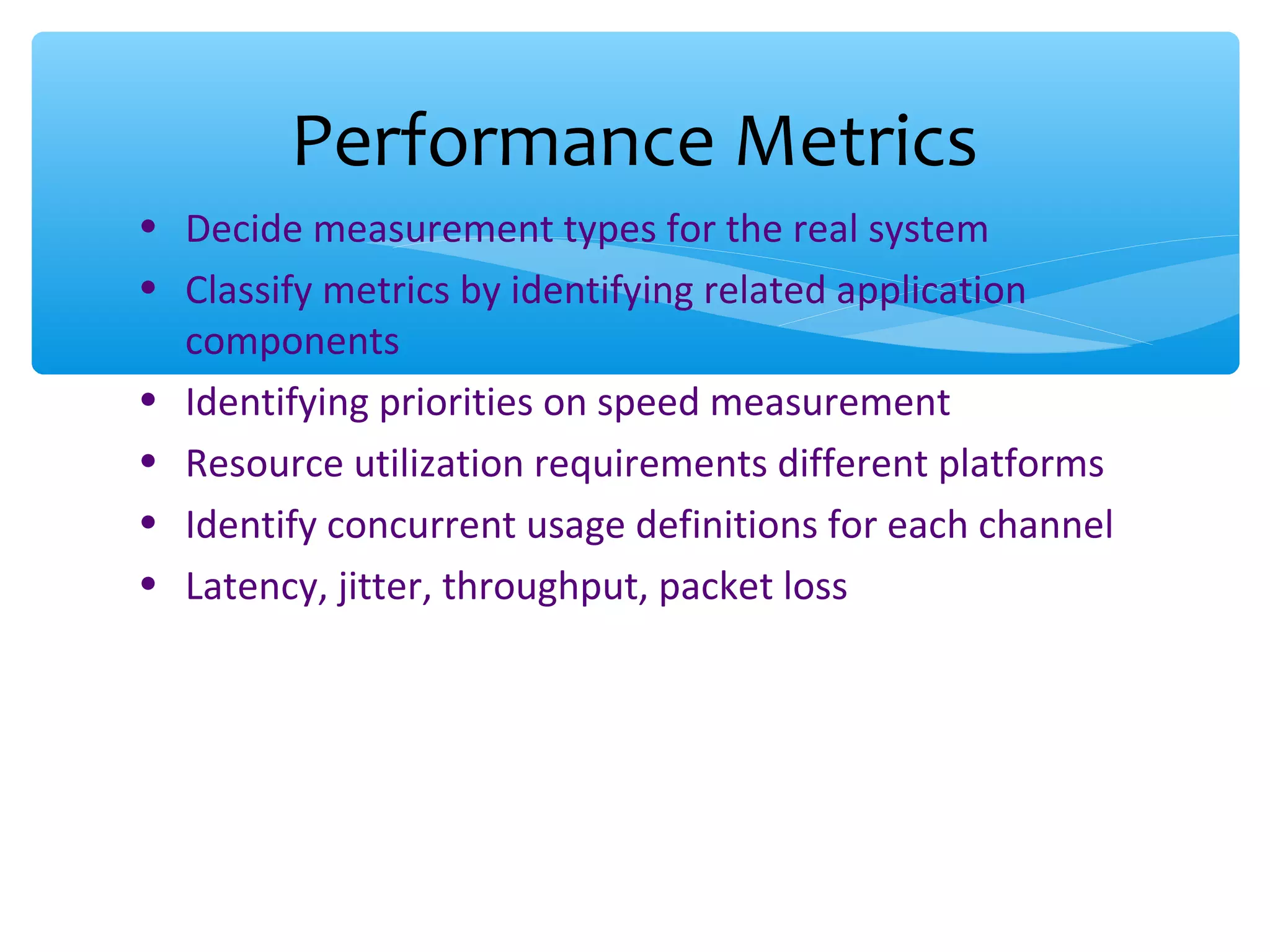 • Decide measurement types for the real system • Classify metrics by identifying related application components • Identifying priorities on speed measurement • Resource utilization requirements different platforms • Identify concurrent usage definitions for each channel • Latency, jitter, throughput, packet loss Performance Metrics 