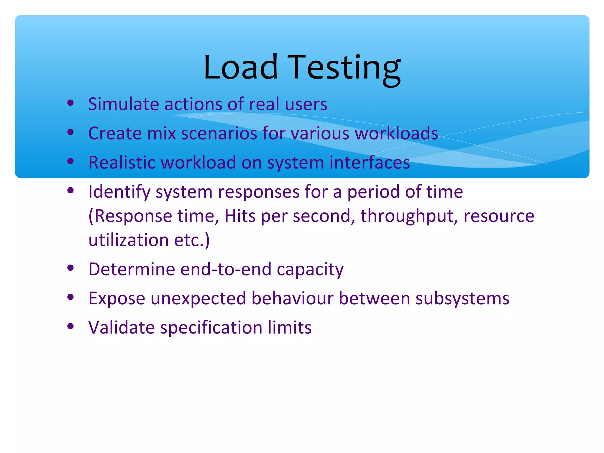 • Simulate actions of real users • Create mix scenarios for various workloads • Realistic workload on system interfaces • Identify system responses for a period of time (Response time, Hits per second, throughput, resource utilization etc.) • Determine end-to-end capacity • Expose unexpected behaviour between subsystems • Validate specification limits Load Testing 