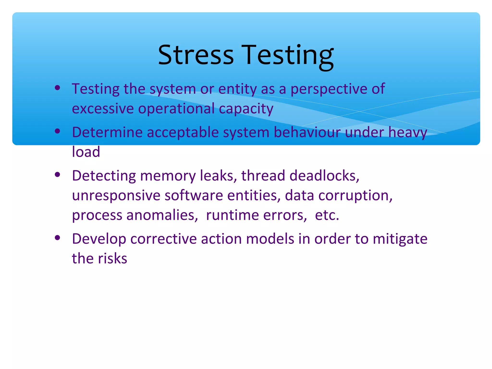 • Testing the system or entity as a perspective of excessive operational capacity • Determine acceptable system behaviour under heavy load • Detecting memory leaks, thread deadlocks, unresponsive software entities, data corruption, process anomalies, runtime errors, etc. • Develop corrective action models in order to mitigate the risks Stress Testing 