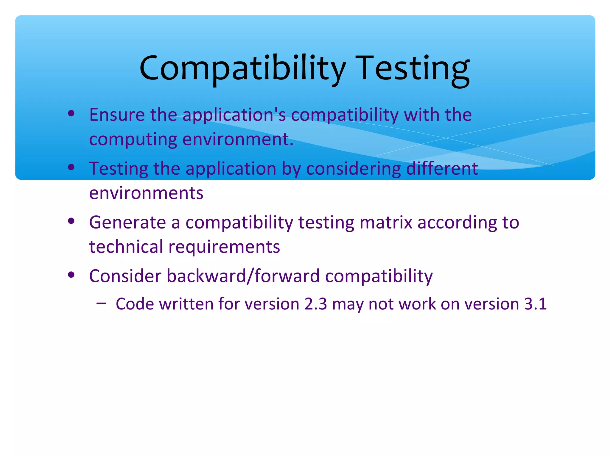 • Ensure the application's compatibility with the computing environment. • Testing the application by considering different environments • Generate a compatibility testing matrix according to technical requirements • Consider backward/forward compatibility – Code written for version 2.3 may not work on version 3.1 Compatibility Testing 