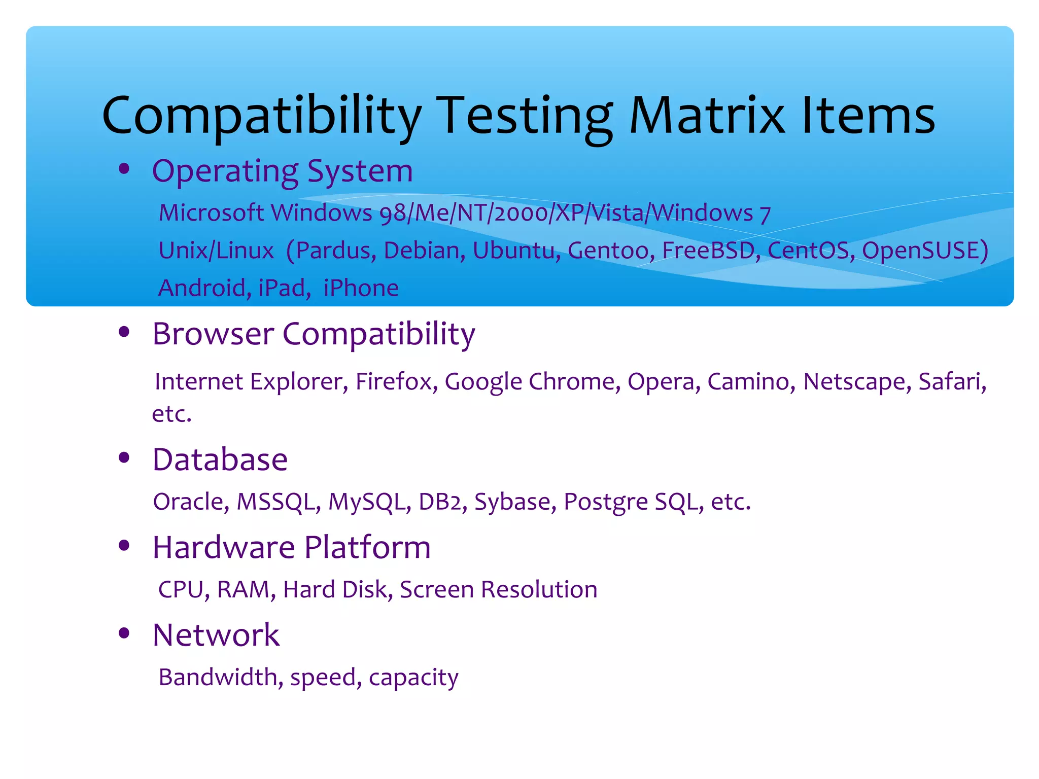 • Operating System Microsoft Windows 98/Me/NT/2000/XP/Vista/Windows 7 Unix/Linux (Pardus, Debian, Ubuntu, Gentoo, FreeBSD, CentOS, OpenSUSE) Android, iPad, iPhone • Browser Compatibility Internet Explorer, Firefox, Google Chrome, Opera, Camino, Netscape, Safari, etc. • Database Oracle, MSSQL, MySQL, DB2, Sybase, Postgre SQL, etc. • Hardware Platform CPU, RAM, Hard Disk, Screen Resolution • Network Bandwidth, speed, capacity Compatibility Testing Matrix Items 