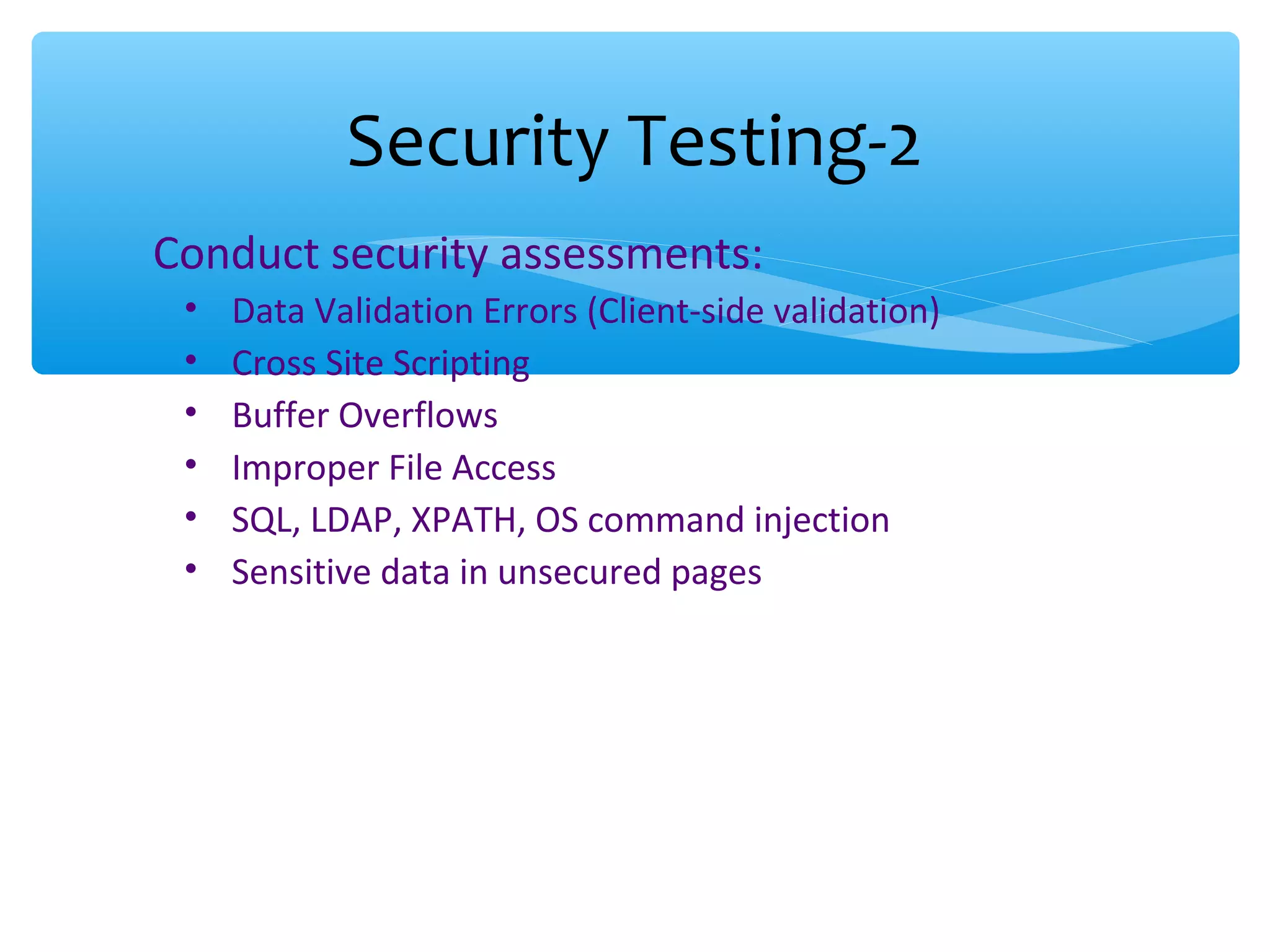 Conduct security assessments: • Data Validation Errors (Client-side validation) • Cross Site Scripting • Buffer Overflows • Improper File Access • SQL, LDAP, XPATH, OS command injection • Sensitive data in unsecured pages Security Testing-2 