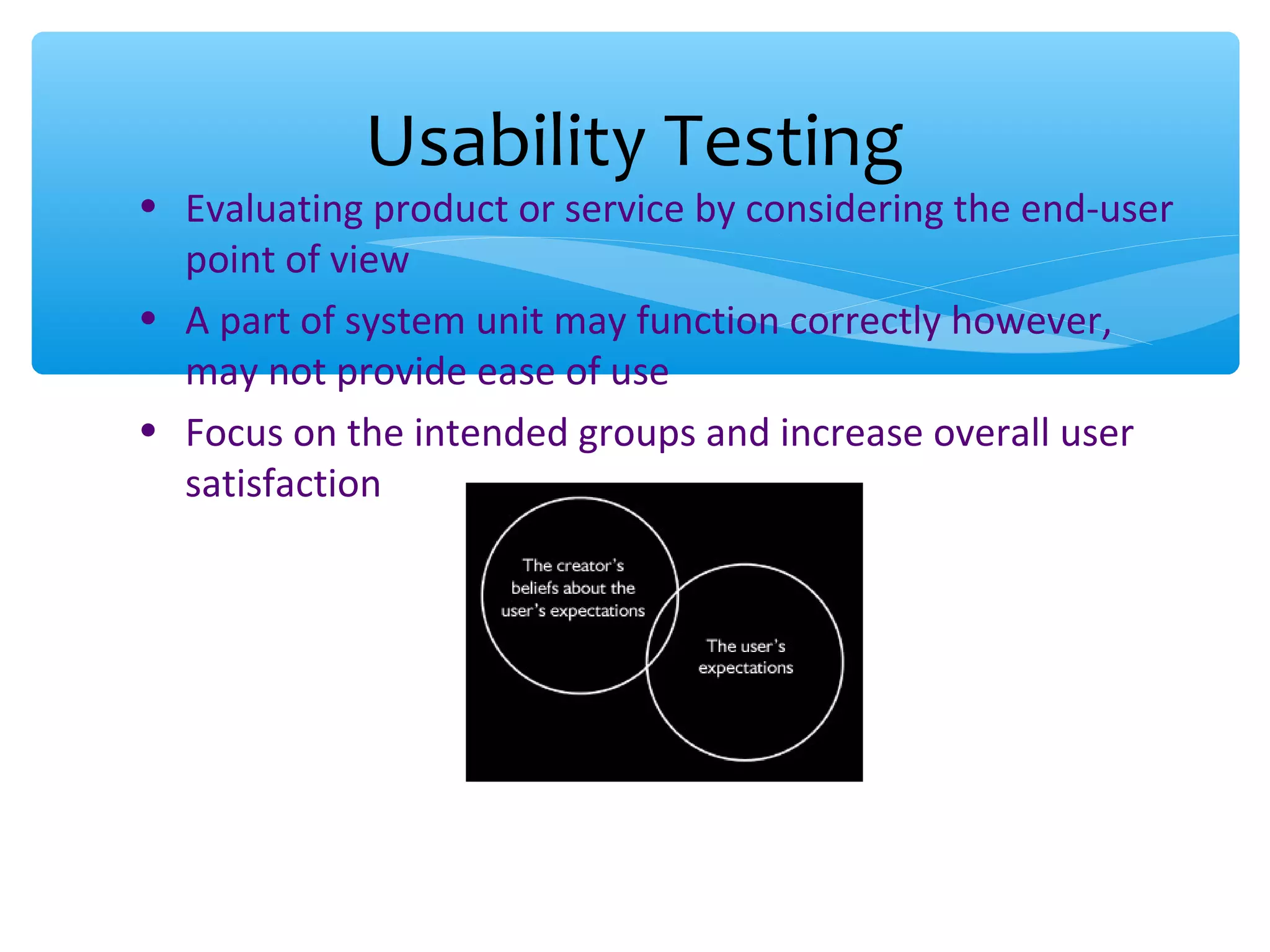 • Evaluating product or service by considering the end-user point of view • A part of system unit may function correctly however, may not provide ease of use • Focus on the intended groups and increase overall user satisfaction Usability Testing 
