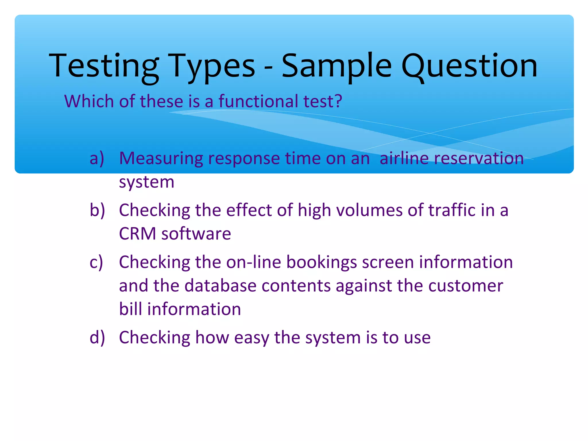 Which of these is a functional test? a) Measuring response time on an airline reservation system b) Checking the effect of high volumes of traffic in a CRM software c) Checking the on-line bookings screen information and the database contents against the customer bill information d) Checking how easy the system is to use Testing Types - Sample Question 