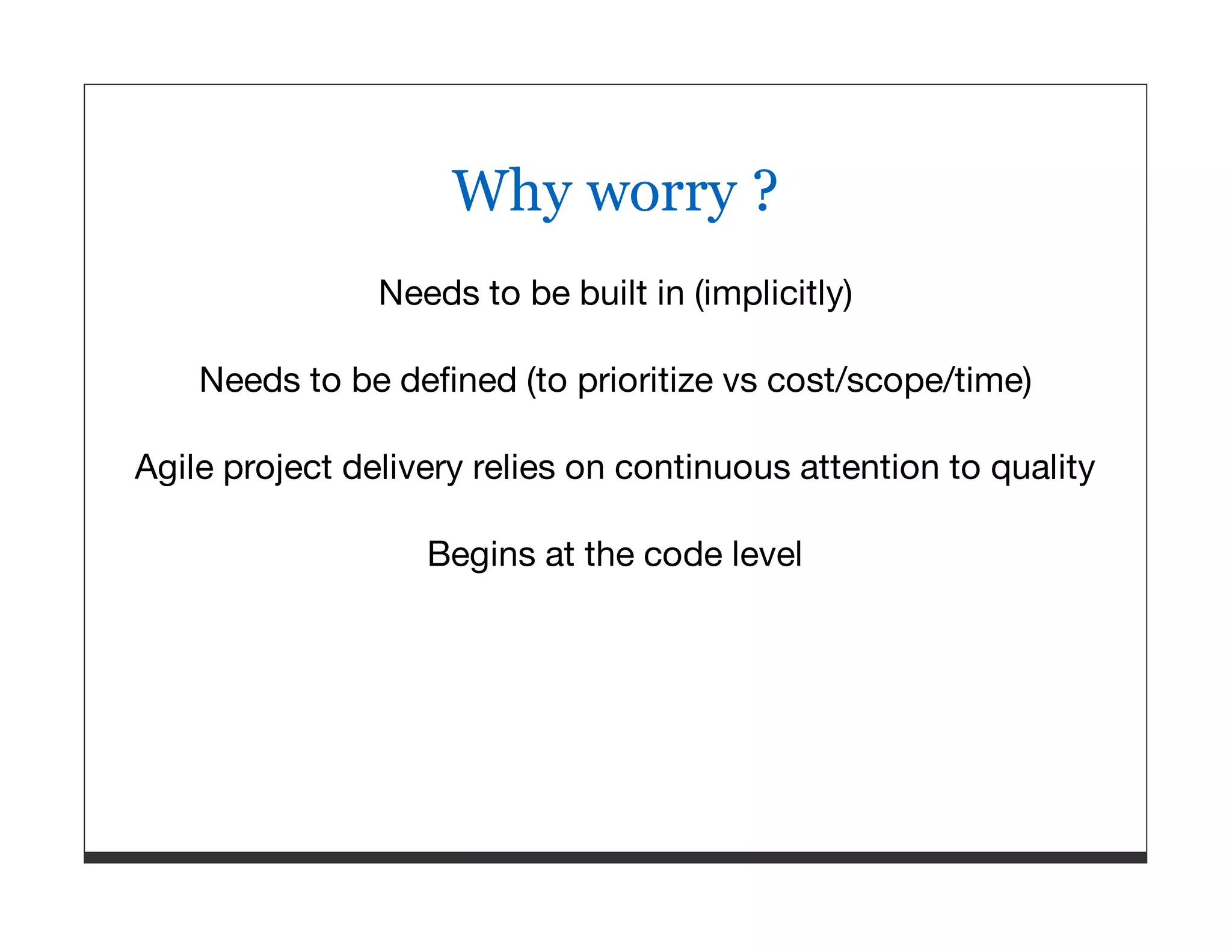 Why worry ? Needs to be built in (implicitly) Needs to be deﬁned (to prioritize vs cost/scope/time) Agile project delivery relies on continuous attention to quality Begins at the code level 