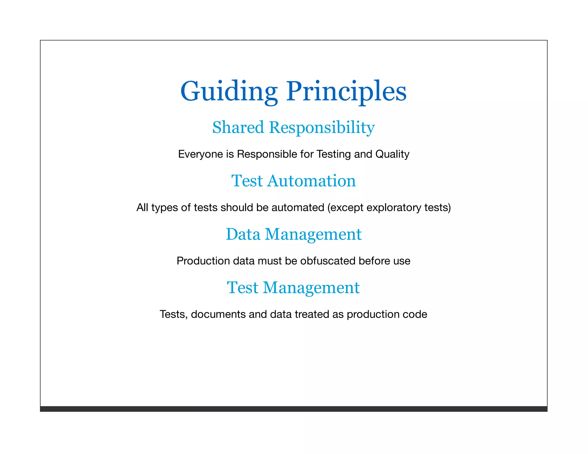 Guiding Principles Shared Responsibility Everyone is Responsible for Testing and Quality Test Automation All types of tests should be automated (except exploratory tests) Data Management Production data must be obfuscated before use Test Management Tests, documents and data treated as production code 