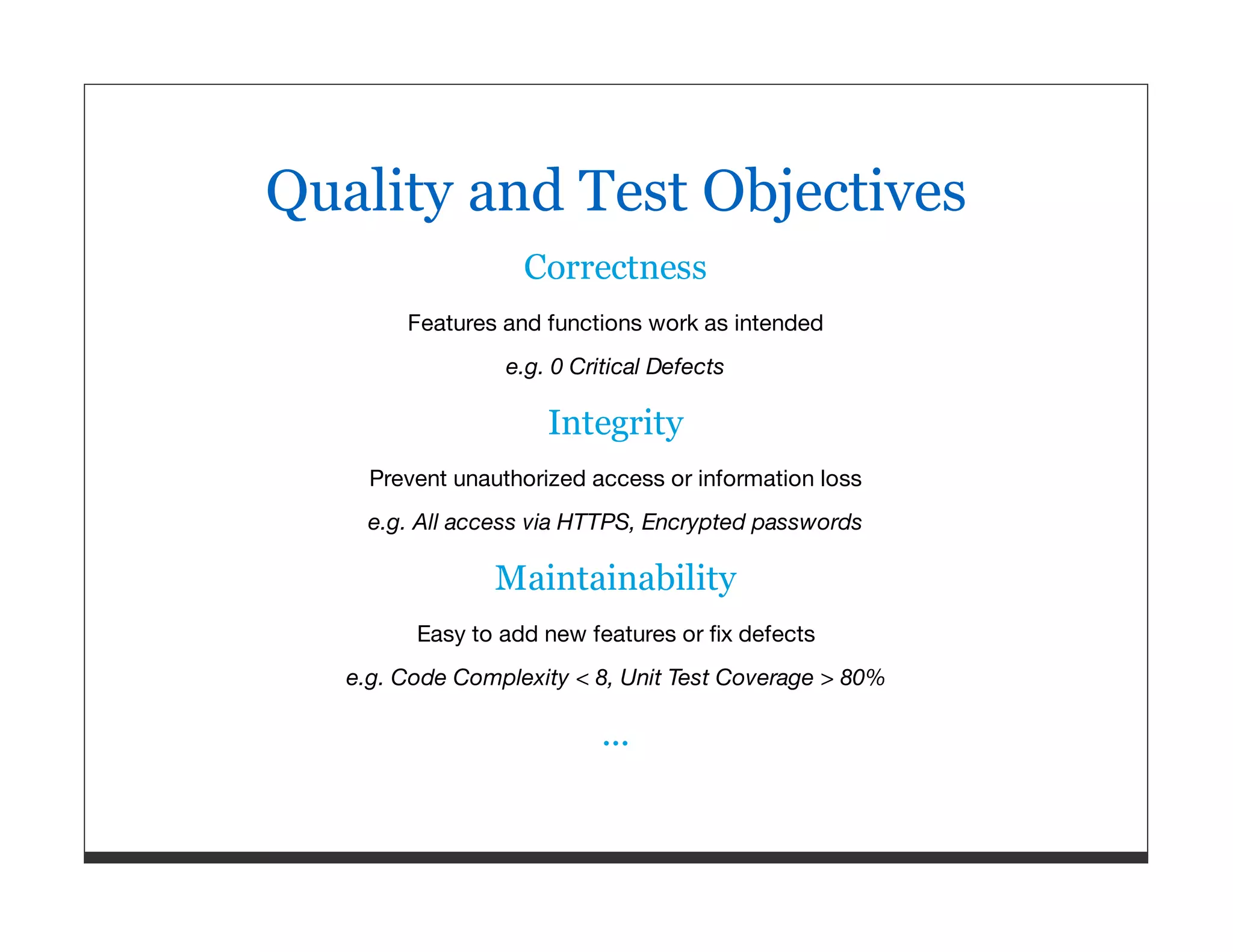 Quality and Test Objectives Correctness Features and functions work as intended e.g. 0 Critical Defects Integrity Prevent unauthorized access or information loss e.g. All access via HTTPS, Encrypted passwords Maintainability Easy to add new features or ﬁx defects e.g. Code Complexity < 8, Unit Test Coverage > 80% ... 