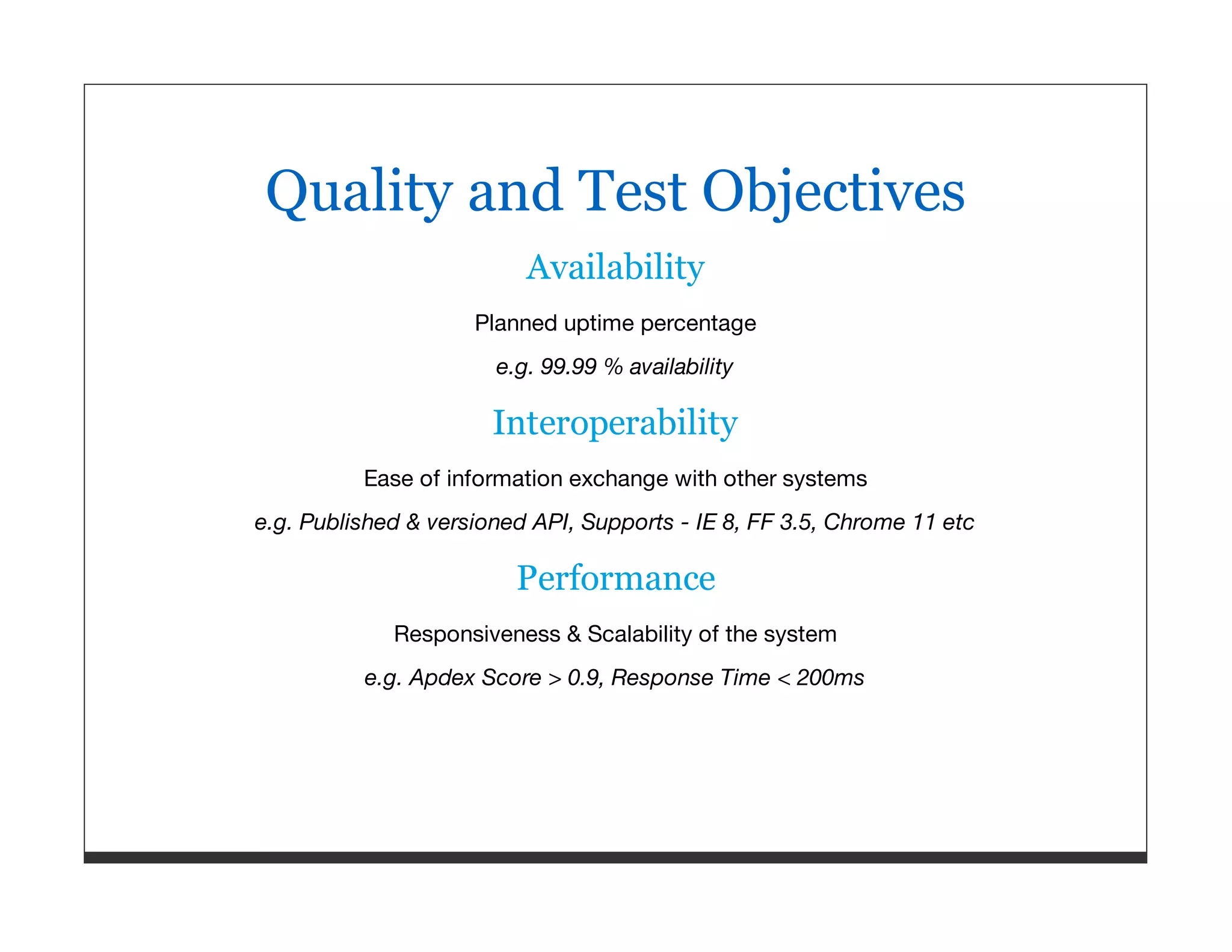 Quality and Test Objectives Availability Planned uptime percentage e.g. 99.99 % availability Interoperability Ease of information exchange with other systems e.g. Published & versioned API, Supports - IE 8, FF 3.5, Chrome 11 etc Performance Responsiveness & Scalability of the system e.g. Apdex Score > 0.9, Response Time < 200ms 