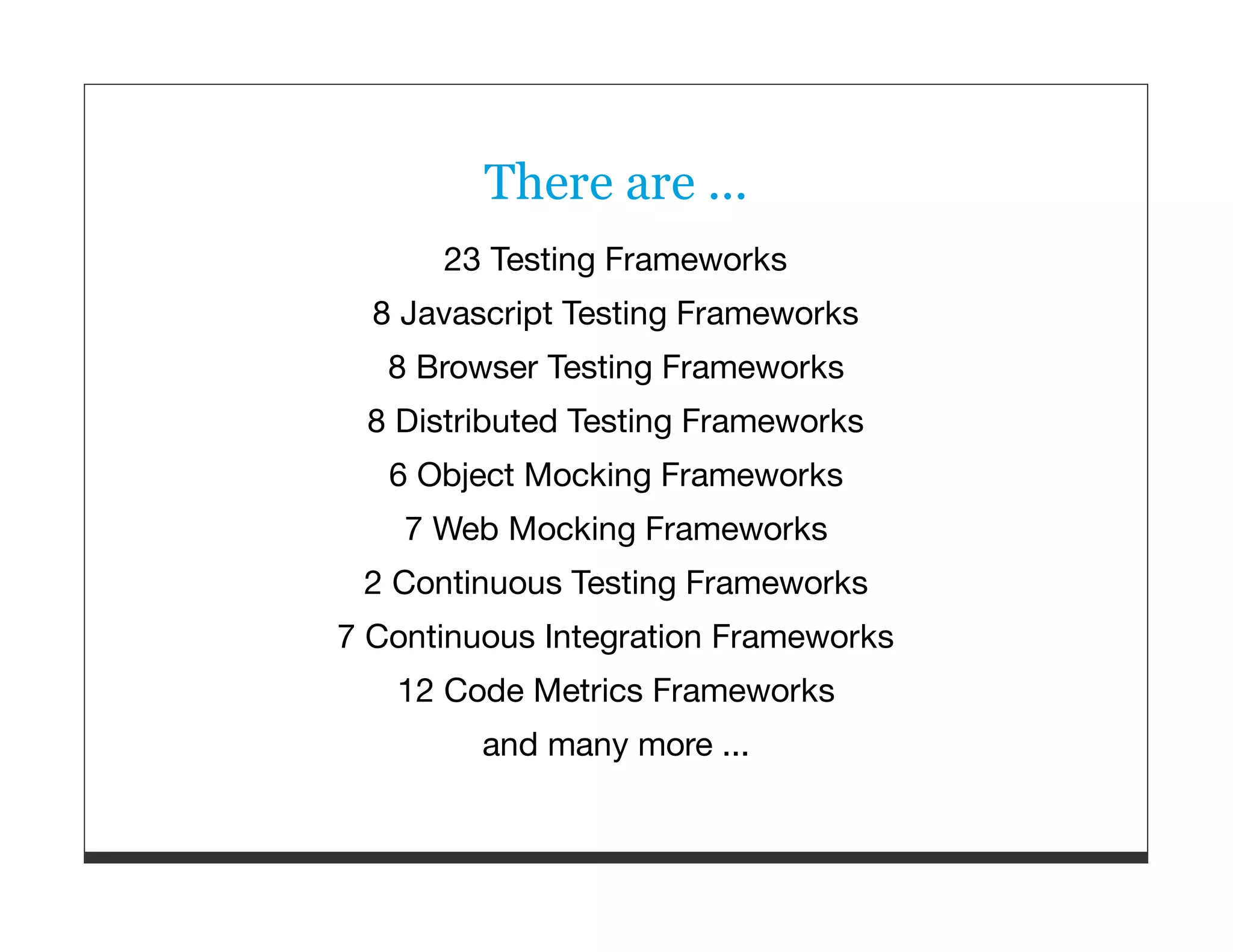 There are ... 23 Testing Frameworks 8 Javascript Testing Frameworks 8 Browser Testing Frameworks 8 Distributed Testing Frameworks 6 Object Mocking Frameworks 7 Web Mocking Frameworks 2 Continuous Testing Frameworks 7 Continuous Integration Frameworks 12 Code Metrics Frameworks and many more ... 