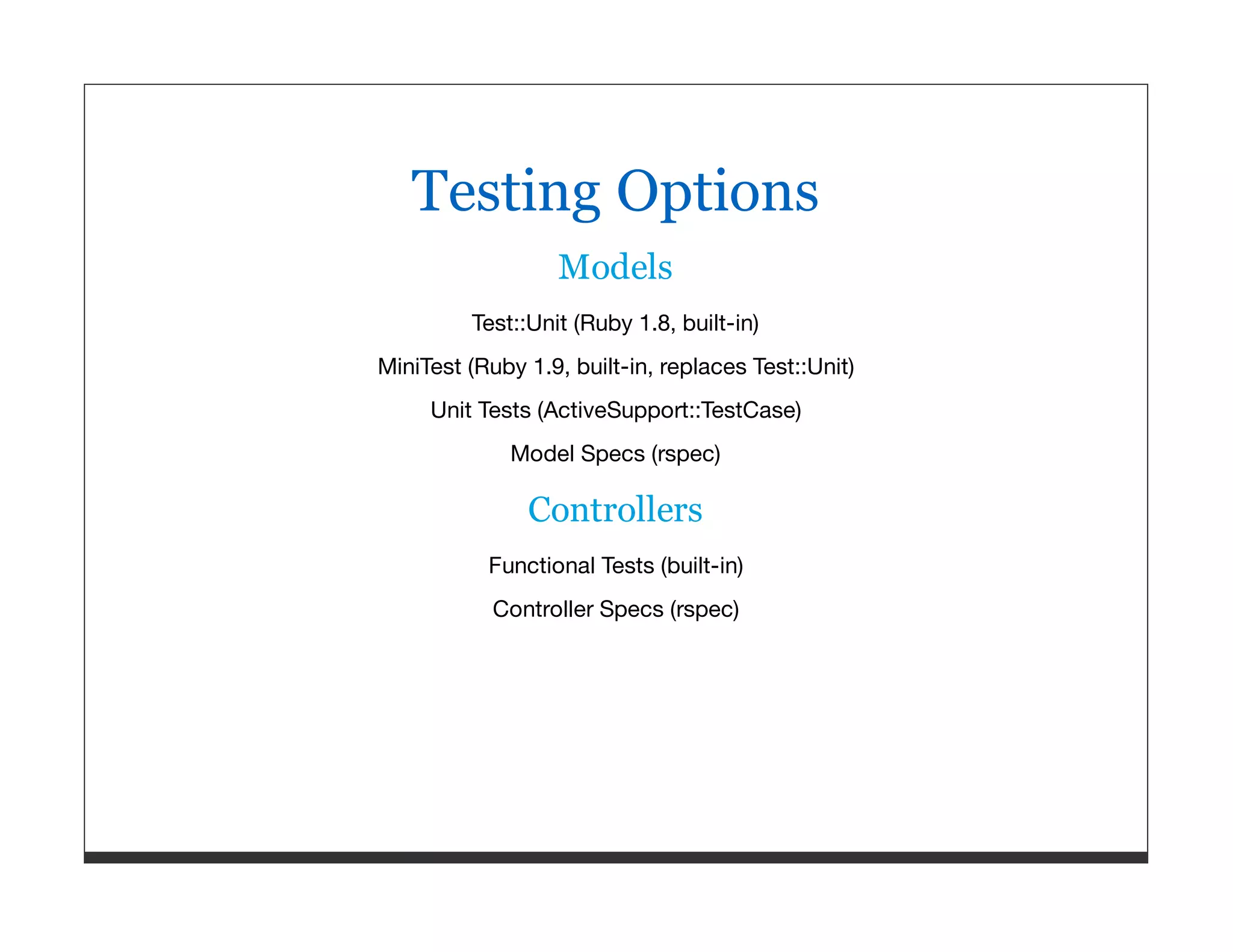 Testing Options Models Test::Unit (Ruby 1.8, built-in) MiniTest (Ruby 1.9, built-in, replaces Test::Unit) Unit Tests (ActiveSupport::TestCase) Model Specs (rspec) Controllers Functional Tests (built-in) Controller Specs (rspec) 