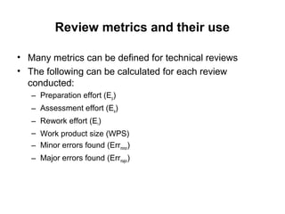 Review metrics and their use
• Many metrics can be defined for technical reviews
• The following can be calculated for each review
conducted:
– Preparation effort (Ep)
– Assessment effort (Ea)
– Rework effort (Er)
– Work product size (WPS)
– Minor errors found (Errminor)
– Major errors found (Errmajor)
 