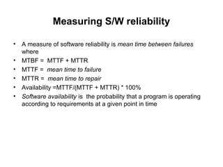 Measuring S/W reliability
• A measure of software reliability is mean time between failures
where
• MTBF = MTTF + MTTR
• MTTF = mean time to failure
• MTTR = mean time to repair
• Availability =MTTF/(MTTF + MTTR) * 100%
• Software availability is the probability that a program is operating
according to requirements at a given point in time
 