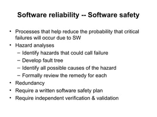 Software reliability -- Software safety
• Processes that help reduce the probability that critical
failures will occur due to SW
• Hazard analyses
– Identify hazards that could call failure
– Develop fault tree
– Identify all possible causes of the hazard
– Formally review the remedy for each
• Redundancy
• Require a written software safety plan
• Require independent verification & validation
 