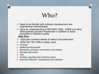 Who?
O Need to be familiar with software development and
engineering methodologies
O Have an understanding of ISO 9001:2008 , CMMI and other
client-specific process frameworks in addition to basic
principles of software quality
SQA Plan:
O SQA plan contains details of tasks to be performed
O IEEE Std 730-1998 is widely used.
O Purpose
O Reference Documents
O Standards, practices, conventions and metrics
O Reviews and audits
O Test
O Problem reporting and corrective action
O Records Collection, maintenance and retention
 