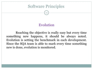 Software Principles
Evolution
Reaching the objective is really easy but every time
something new happens, it should be always noted.
Evolution is setting the benchmark in each development.
Since the SQA team is able to mark every time something
new is done, evolution is monitored.
10
 