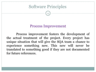Software Principles
Process Improvement
Process improvement fosters the development of
the actual treatment of the project. Every project has
unique situation that will give the SQA team a chance to
experience something new. This new will never be
translated to something good if they are not documented
for future references.
13
 