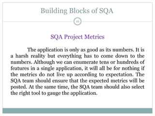 Building Blocks of SQA
SQA Project Metrics
The application is only as good as its numbers. It is
a harsh reality but everything has to come down to the
numbers. Although we can enumerate tens or hundreds of
features in a single application, it will all be for nothing if
the metrics do not live up according to expectation. The
SQA team should ensure that the expected metrics will be
posted. At the same time, the SQA team should also select
the right tool to gauge the application.
16
 