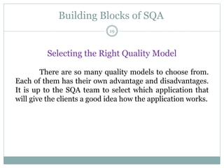 Building Blocks of SQA
Selecting the Right Quality Model
There are so many quality models to choose from.
Each of them has their own advantage and disadvantages.
It is up to the SQA team to select which application that
will give the clients a good idea how the application works.
19
 