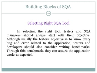 Building Blocks of SQA
Selecting Right SQA Tool
In selecting the right tool, testers and SQA
managers should always start with their objective.
Although usually the testers’ objective is to know every
bug and error related to the application, testers and
developers should also consider writing benchmarks.
Through this benchmark, they can assure the application
works as expected.
20
 