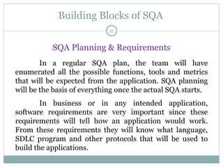 Building Blocks of SQA
SQA Planning & Requirements
In a regular SQA plan, the team will have
enumerated all the possible functions, tools and metrics
that will be expected from the application. SQA planning
will be the basis of everything once the actual SQA starts.
In business or in any intended application,
software requirements are very important since these
requirements will tell how an application would work.
From these requirements they will know what language,
SDLC program and other protocols that will be used to
build the applications.
21
 