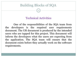 Building Blocks of SQA
Technical Activities
One of the responsibilities of the SQA team from
the developers is the required user requirements
document. The UR document is produced by the intended
users who are tapped for this project. This document will
inform the developers what the users are expecting from
the application. The SQA team will ensure that the
document exists before they actually work on the software
requirements.
22
 